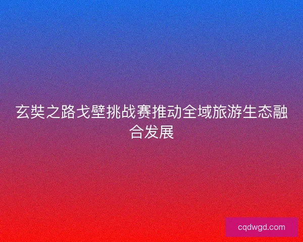 玄奘之路戈壁挑战赛推动全域旅游生态融合发展