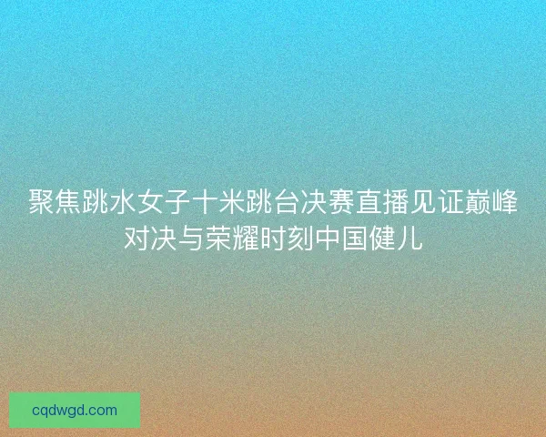 聚焦跳水女子十米跳台决赛直播见证巅峰对决与荣耀时刻中国健儿