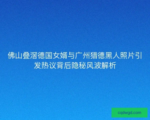 佛山叠滘德国女婿与广州猎德黑人照片引发热议背后隐秘风波解析 佛山叠滘德国女婿与广州猎德黑人照片引发热议背后隐秘风波解析