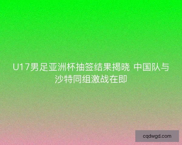 U17男足亚洲杯抽签结果揭晓 中国队与沙特同组激战在即