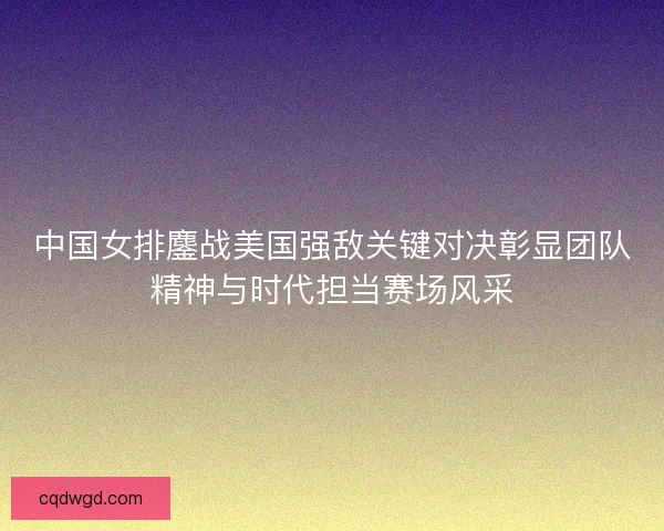 中国女排鏖战美国强敌关键对决彰显团队精神与时代担当赛场风采
