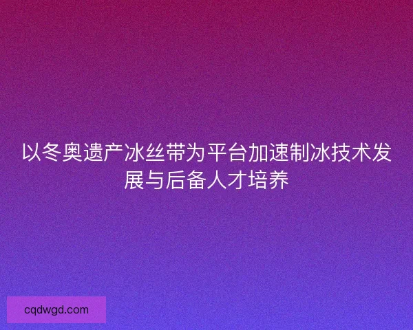 以冬奥遗产冰丝带为平台加速制冰技术发展与后备人才培养 以冬奥遗产冰丝带为平台加速制冰技术发展与后备人才培养