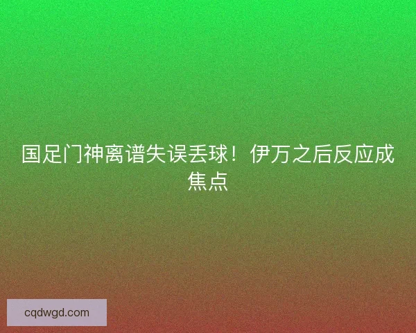 国足门神离谱失误丢球!伊万之后反应成焦点 国足门神离谱失误丢球!伊万之后反应成焦点