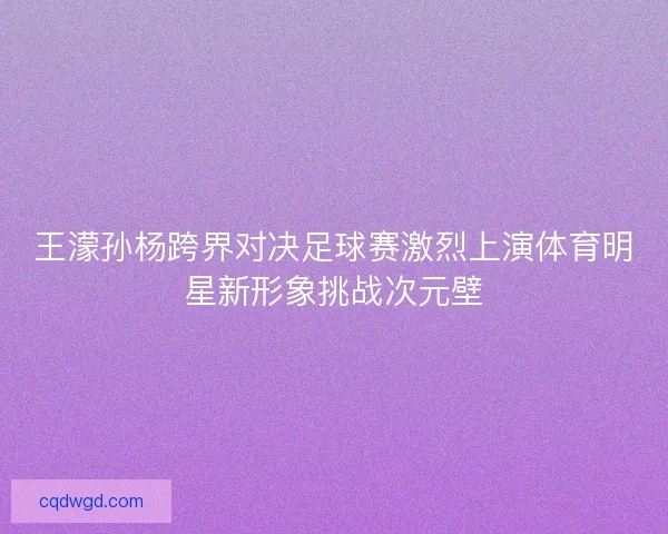 王濛孙杨跨界对决足球赛激烈上演体育明星新形象挑战次元壁