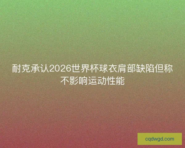 耐克承认2026世界杯球衣肩部缺陷但称不影响运动性能