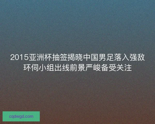 2015亚洲杯抽签揭晓中国男足落入强敌环伺小组出线前景严峻备受关注
