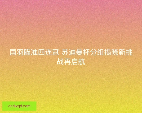国羽瞄准四连冠 苏迪曼杯分组揭晓新挑战再启航