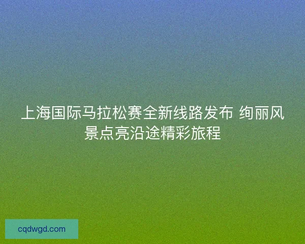 上海国际马拉松赛全新线路发布 绚丽风景点亮沿途精彩旅程 上海国际马拉松赛全新线路发布 绚丽风景点亮沿途精彩旅程