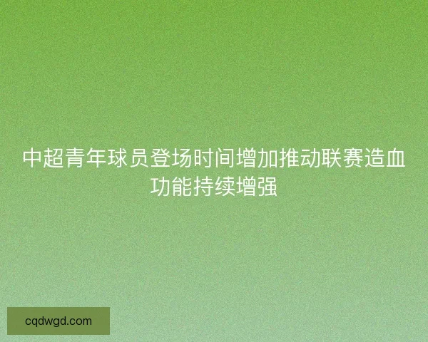 中超青年球员登场时间增加推动联赛造血功能持续增强 中超青年球员登场时间增加推动联赛造血功能持续增强