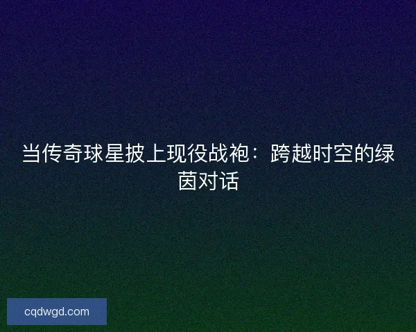 当传奇球星披上现役战袍：跨越时空的绿茵对话